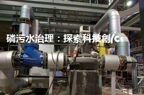 磷污水治理：探索科技創(chuàng)新，拯救環(huán)境之殤！
